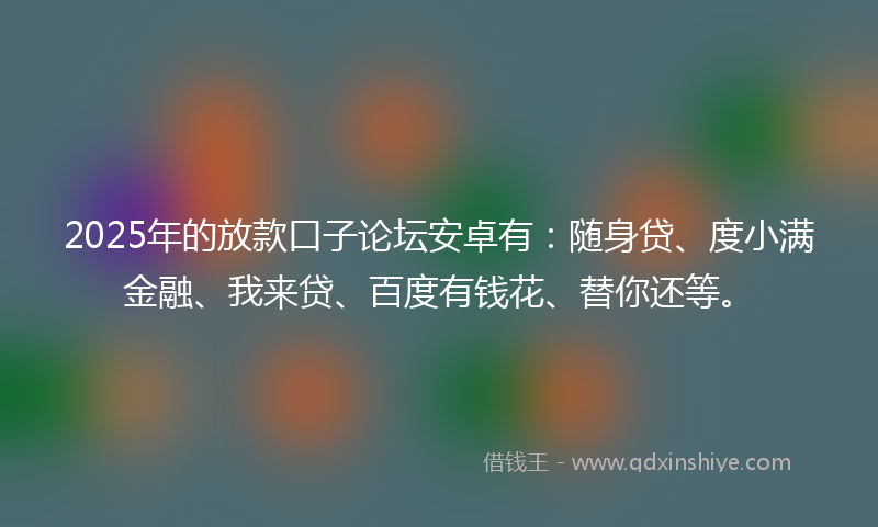2025年的放款口子论坛安卓有：随身贷、度小满金融、我来贷、百度有钱花、替你还等。