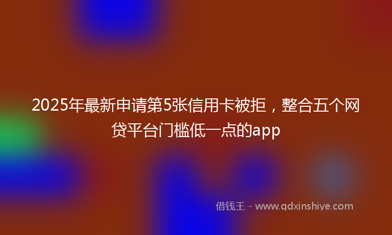 2025年最新申请第5张信用卡被拒，整合五个网贷平台门槛低一点的app