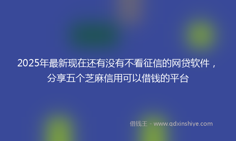 2025年最新现在还有没有不看征信的网贷软件，分享五个芝麻信用可以借钱的平台