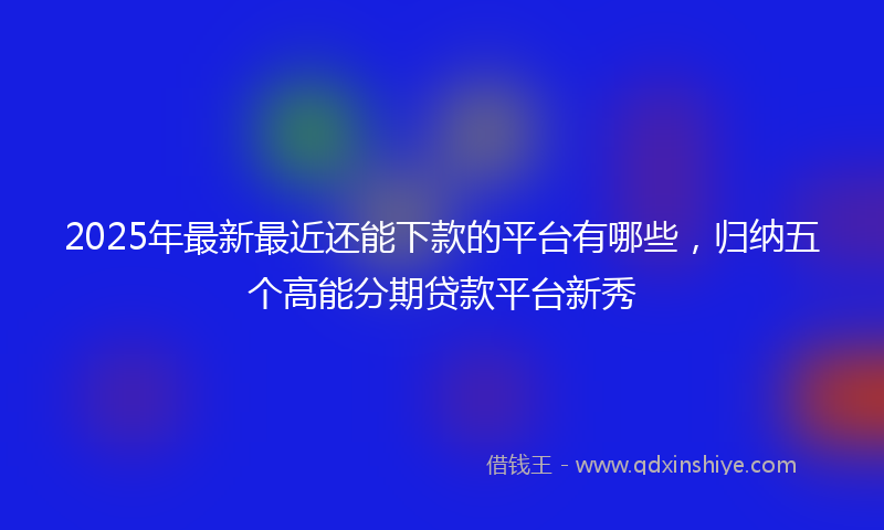 2025年最新最近还能下款的平台有哪些，归纳五个高能分期贷款平台新秀