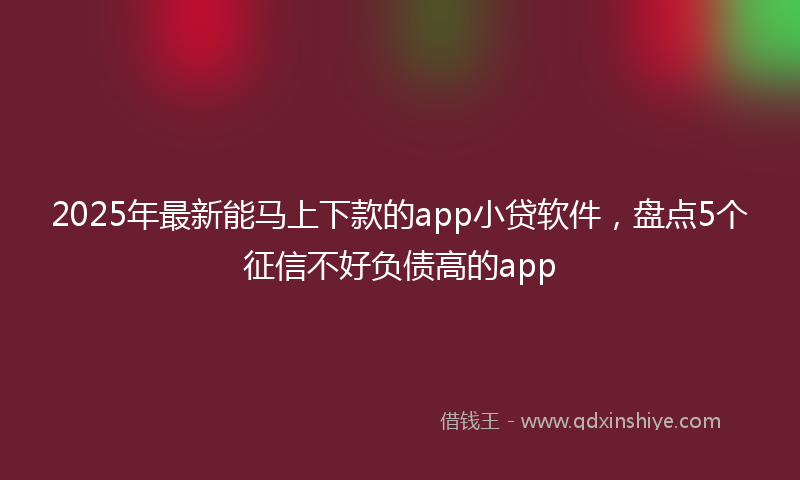 2025年最新能马上下款的app小贷软件，盘点5个征信不好负债高的app