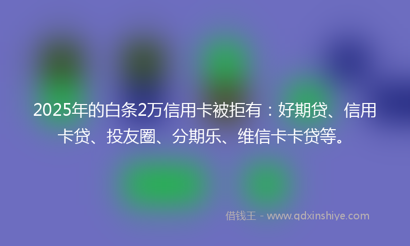 2025年的白条2万信用卡被拒有：好期贷、信用卡贷、投友圈、分期乐、维信卡卡贷等。