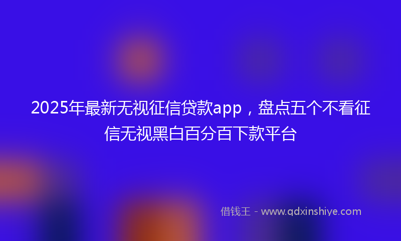 2025年最新无视征信贷款app，盘点五个不看征信无视黑白百分百下款平台