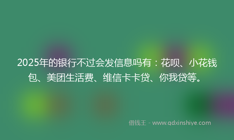 2025年的银行不过会发信息吗有：花呗、小花钱包、美团生活费、维信卡卡贷、你我贷等。