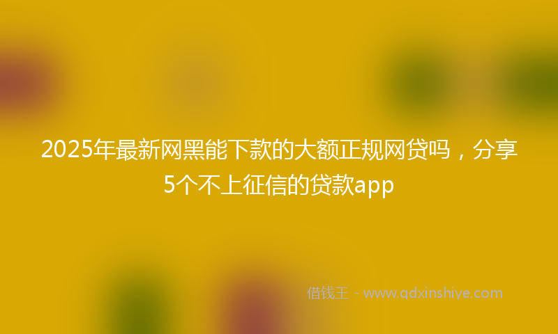2025年最新网黑能下款的大额正规网贷吗，分享5个不上征信的贷款app