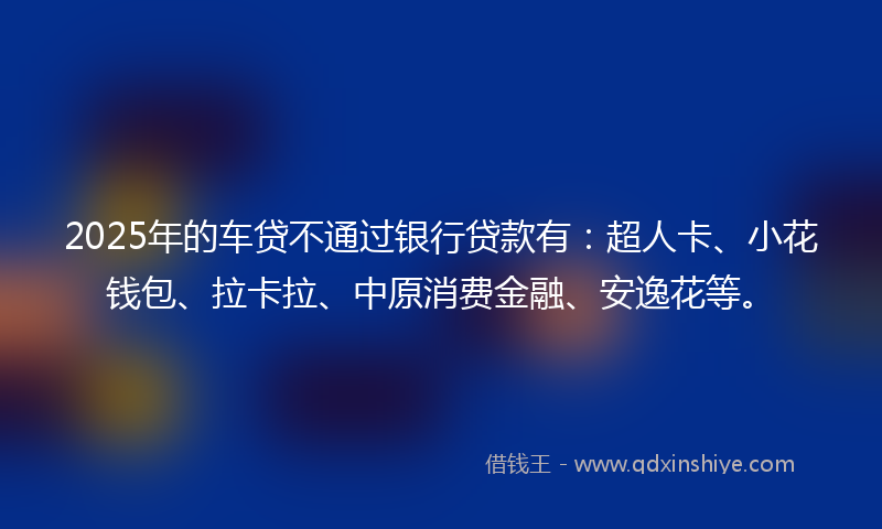 2025年的车贷不通过银行贷款有：超人卡、小花钱包、拉卡拉、中原消费金融、安逸花等。