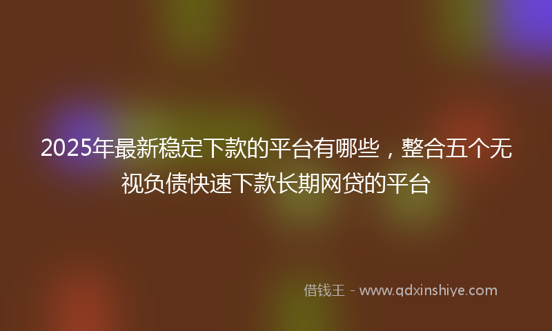 2025年最新稳定下款的平台有哪些，整合五个无视负债快速下款长期网贷的平台