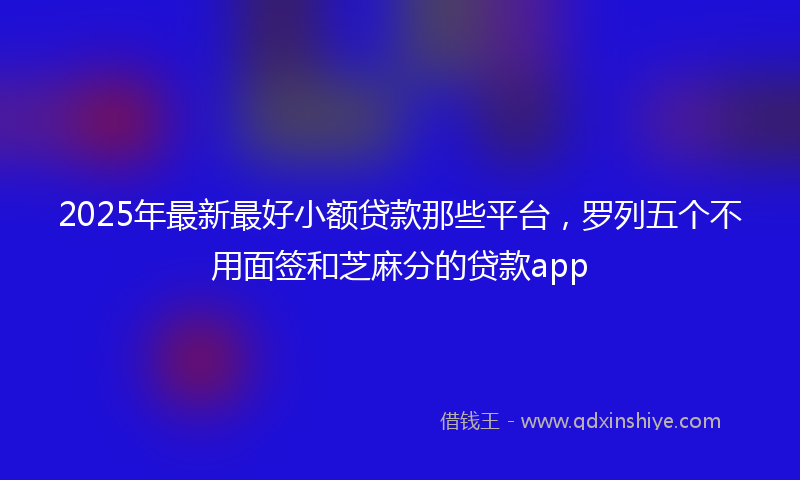 2025年最新最好小额贷款那些平台，罗列五个不用面签和芝麻分的贷款app