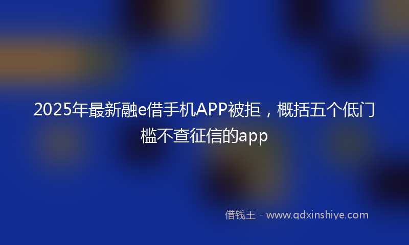 2025年最新融e借手机APP被拒，概括五个低门槛不查征信的app