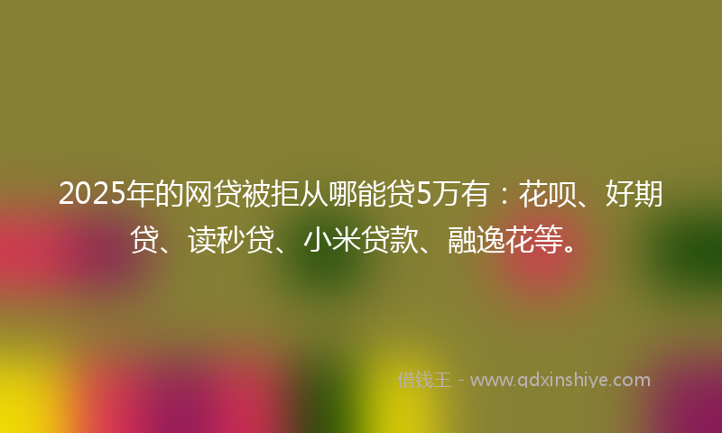 2025年的网贷被拒从哪能贷5万有：花呗、好期贷、读秒贷、小米贷款、融逸花等。