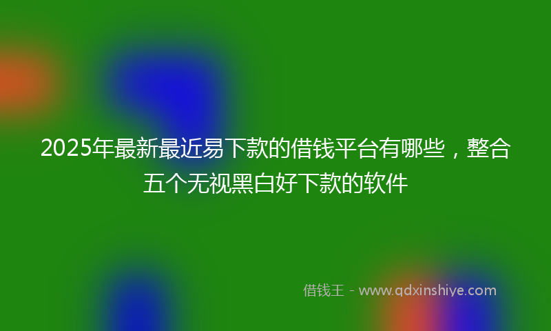 2025年最新最近易下款的借钱平台有哪些，整合五个无视黑白好下款的软件