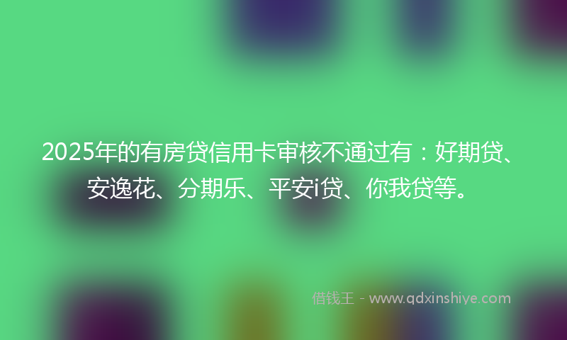 2025年的有房贷信用卡审核不通过有：好期贷、安逸花、分期乐、平安i贷、你我贷等。