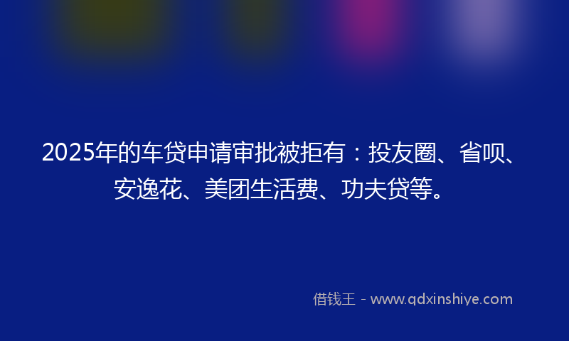 2025年的车贷申请审批被拒有：投友圈、省呗、安逸花、美团生活费、功夫贷等。