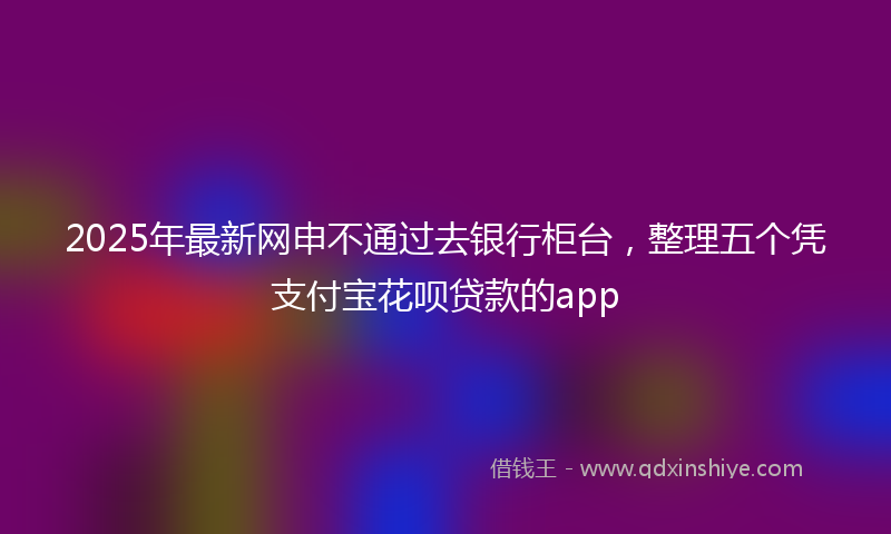 2025年最新网申不通过去银行柜台，整理五个凭支付宝花呗贷款的app