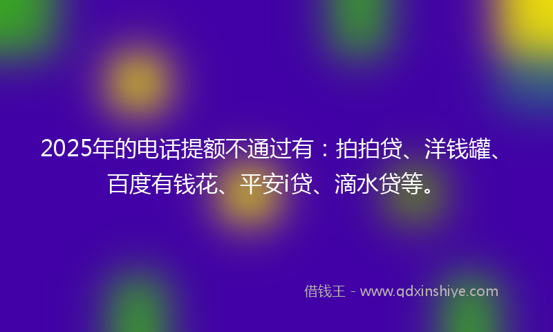 2025年的电话提额不通过有：拍拍贷、洋钱罐、百度有钱花、平安i贷、滴水贷等。