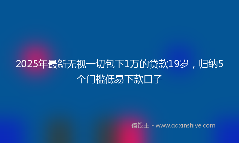 2025年最新无视一切包下1万的贷款19岁，归纳5个门槛低易下款口子