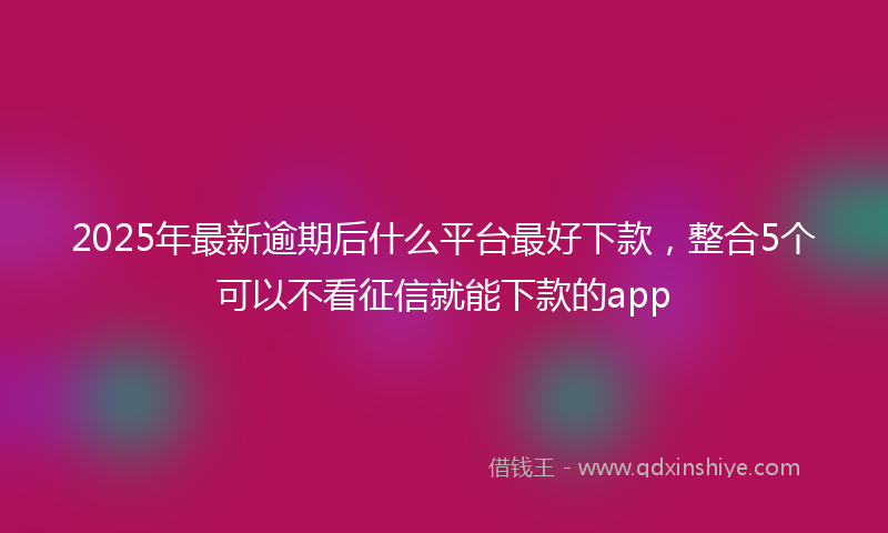 2025年最新逾期后什么平台最好下款，整合5个可以不看征信就能下款的app