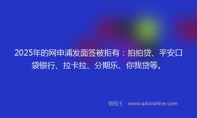 2025年的网申浦发面签被拒有：拍拍贷、平安口袋银行、拉卡拉、分期乐、你我贷等。