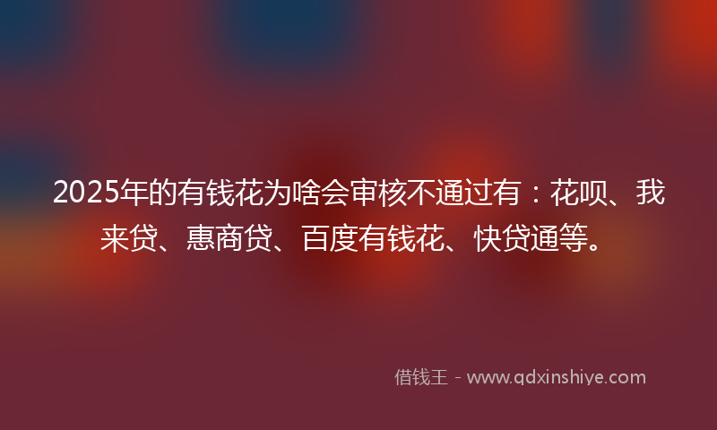 2025年的有钱花为啥会审核不通过有：花呗、我来贷、惠商贷、百度有钱花、快贷通等。