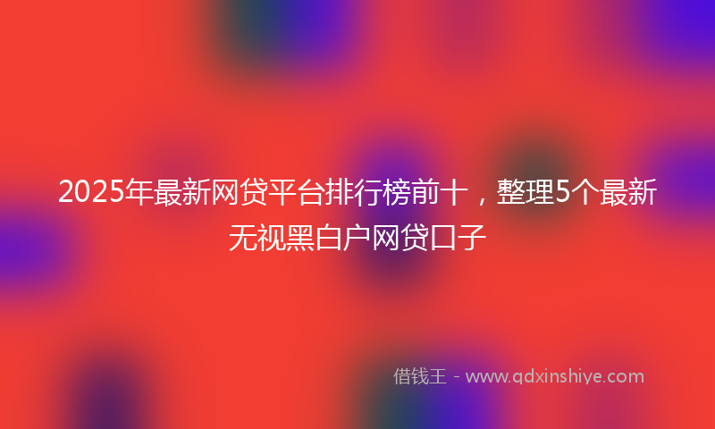 2025年最新网贷平台排行榜前十，整理5个最新无视黑白户网贷口子