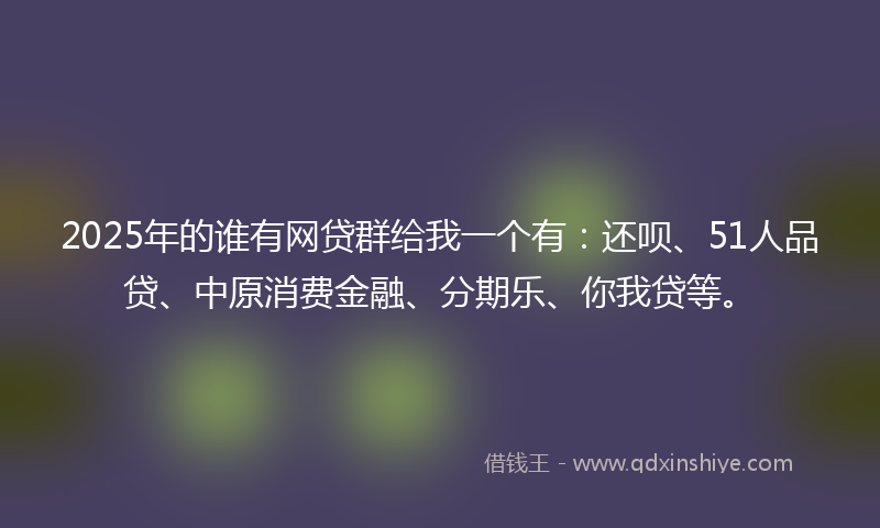 2025年的谁有网贷群给我一个有：还呗、51人品贷、中原消费金融、分期乐、你我贷等。