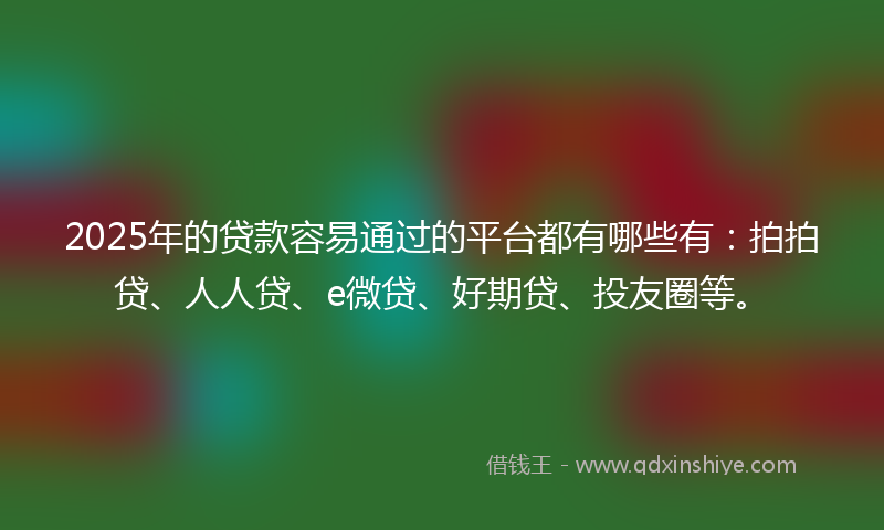 2025年的贷款容易通过的平台都有哪些有：拍拍贷、人人贷、e微贷、好期贷、投友圈等。