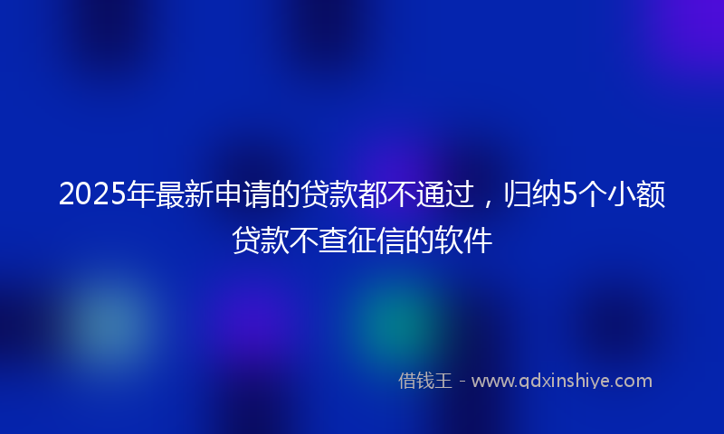 2025年最新申请的贷款都不通过，归纳5个小额贷款不查征信的软件