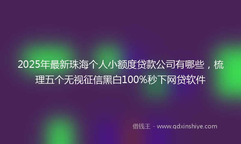 2025年最新珠海个人小额度贷款公司有哪些，梳理五个无视征信黑白100%秒下网贷软件