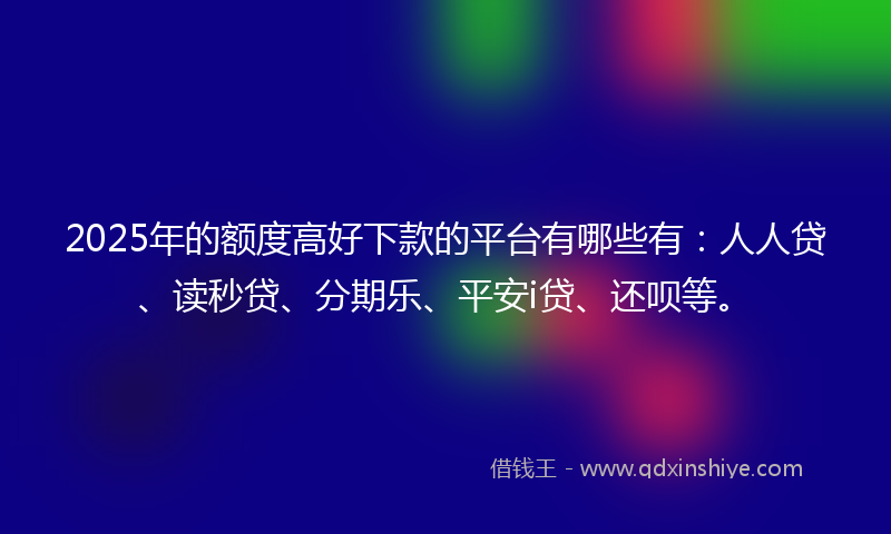 2025年的额度高好下款的平台有哪些有：人人贷、读秒贷、分期乐、平安i贷、还呗等。