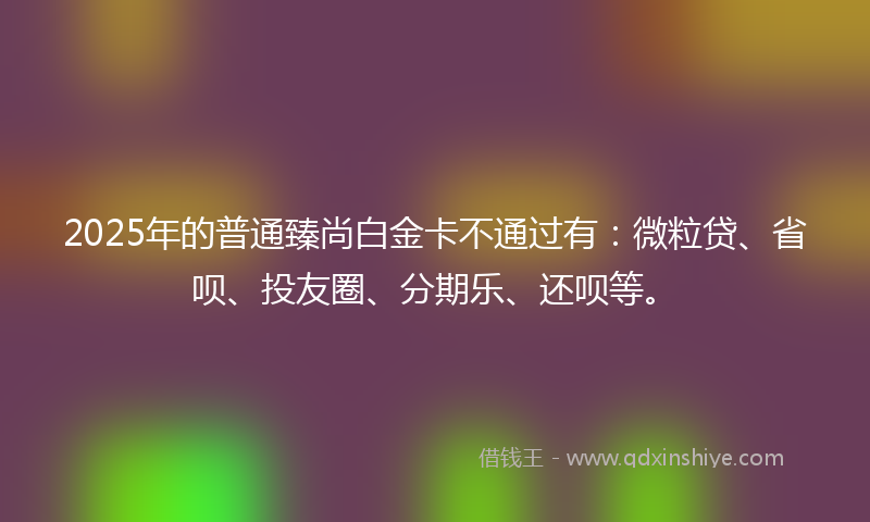 2025年的普通臻尚白金卡不通过有：微粒贷、省呗、投友圈、分期乐、还呗等。