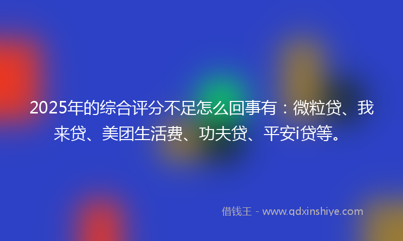 2025年的综合评分不足怎么回事有：微粒贷、我来贷、美团生活费、功夫贷、平安i贷等。