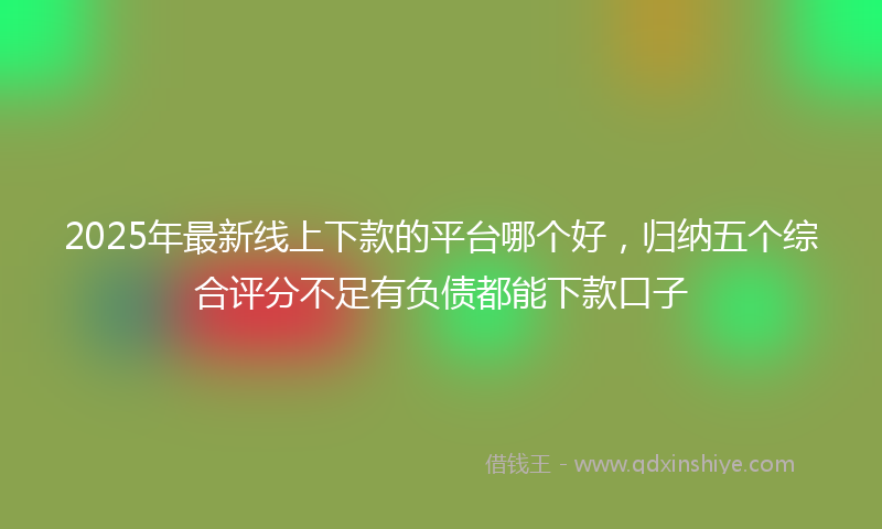 2025年最新线上下款的平台哪个好，归纳五个综合评分不足有负债都能下款口子