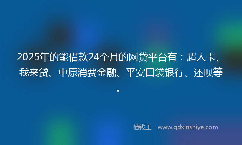 2025年的能借款24个月的网贷平台有：超人卡、我来贷、中原消费金融、平安口袋银行、还呗等。