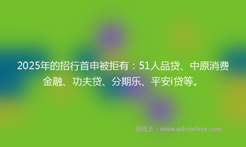 2025年的招行首申被拒有：51人品贷、中原消费金融、功夫贷、分期乐、平安i贷等。