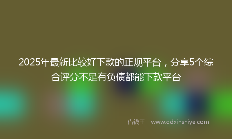2025年最新比较好下款的正规平台，分享5个综合评分不足有负债都能下款平台