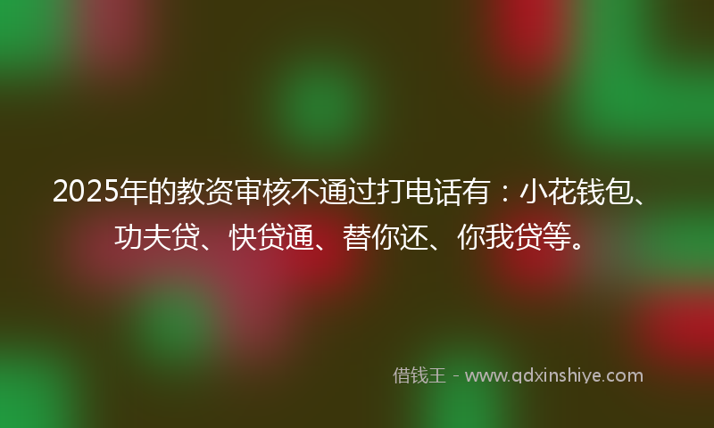 2025年的教资审核不通过打电话有：小花钱包、功夫贷、快贷通、替你还、你我贷等。