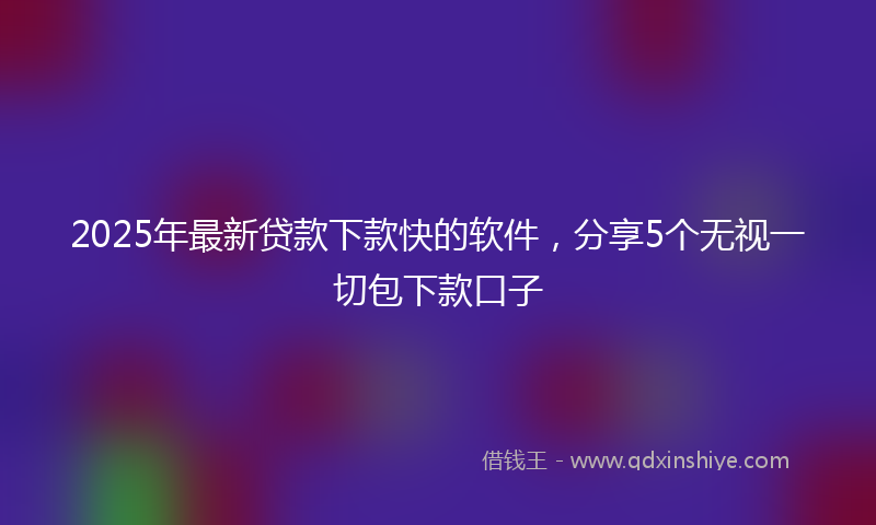 2025年最新贷款下款快的软件，分享5个无视一切包下款口子