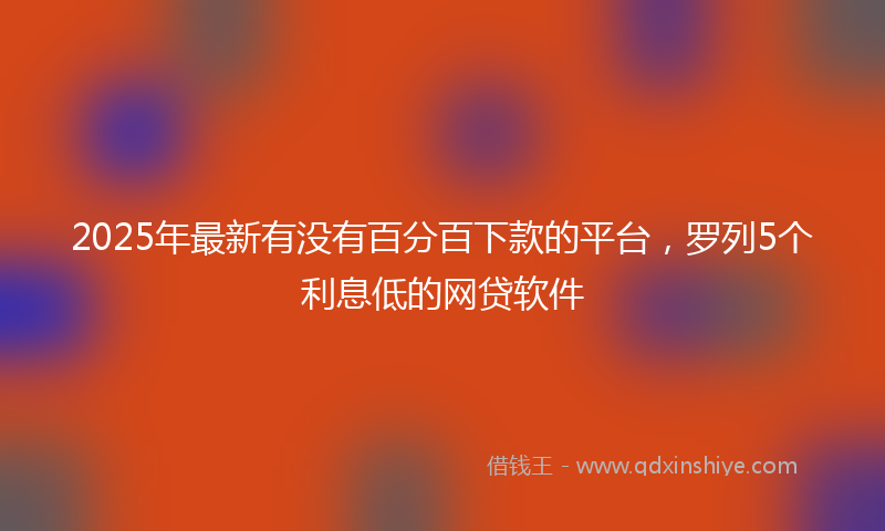 2025年最新有没有百分百下款的平台，罗列5个利息低的网贷软件