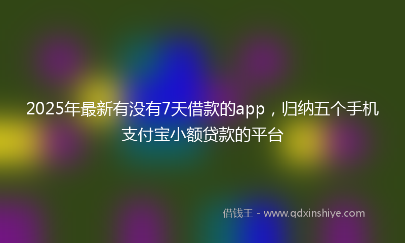 2025年最新有没有7天借款的app，归纳五个手机支付宝小额贷款的平台