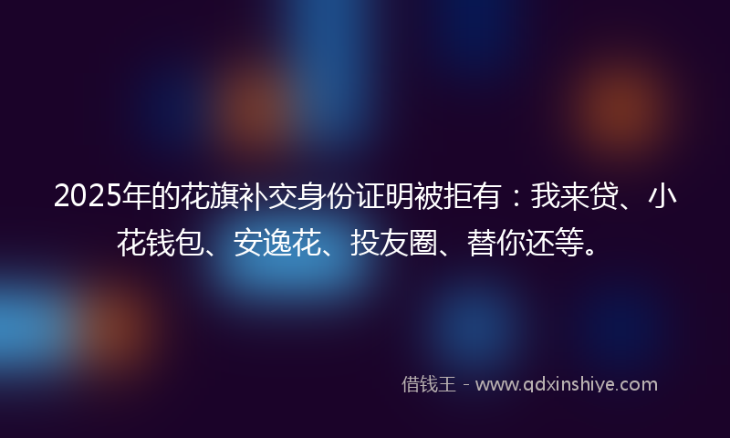 2025年的花旗补交身份证明被拒有：我来贷、小花钱包、安逸花、投友圈、替你还等。