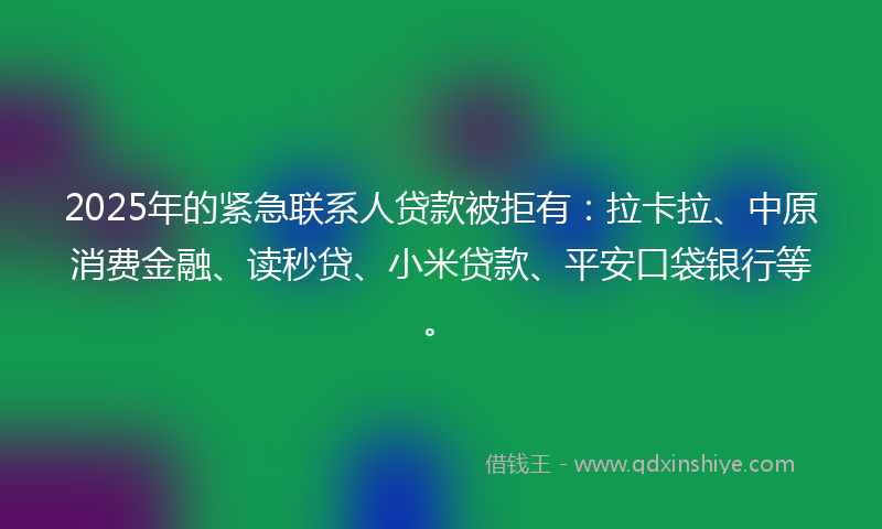 2025年的紧急联系人贷款被拒有：拉卡拉、中原消费金融、读秒贷、小米贷款、平安口袋银行等。