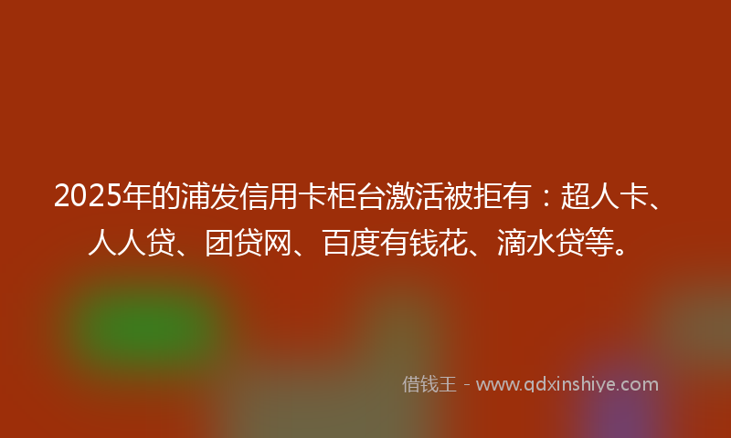 2025年的浦发信用卡柜台激活被拒有：超人卡、人人贷、团贷网、百度有钱花、滴水贷等。