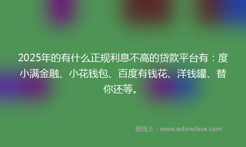 2025年的有什么正规利息不高的贷款平台有：度小满金融、小花钱包、百度有钱花、洋钱罐、替你还等。