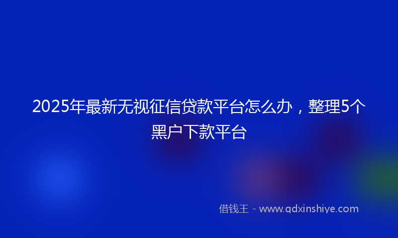 2025年最新无视征信贷款平台怎么办，整理5个黑户下款平台