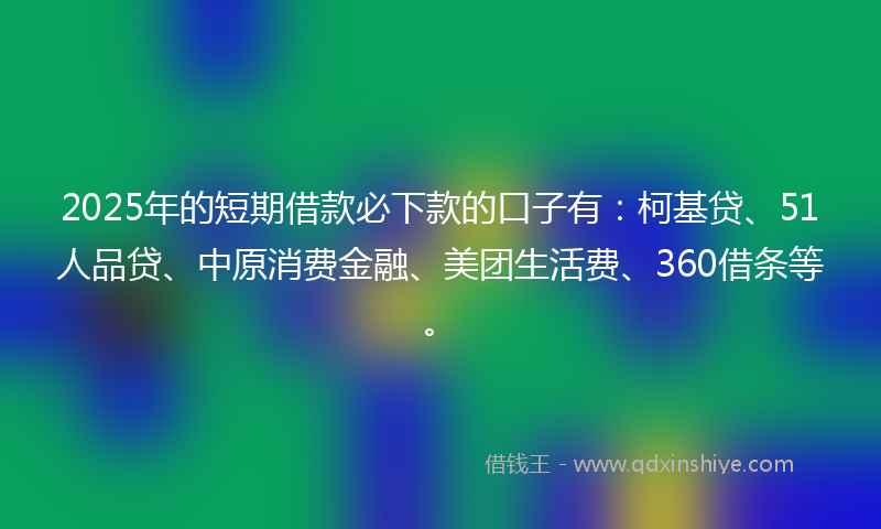 2025年的短期借款必下款的口子有：柯基贷、51人品贷、中原消费金融、美团生活费、360借条等。
