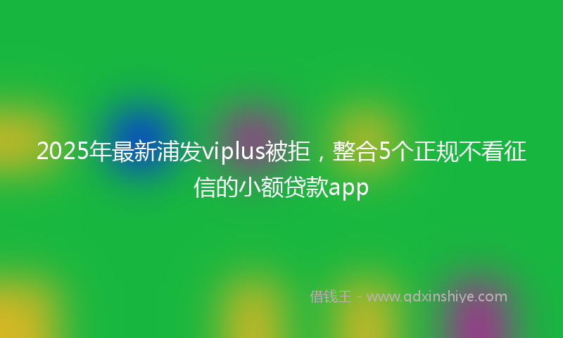 2025年最新浦发viplus被拒，整合5个正规不看征信的小额贷款app