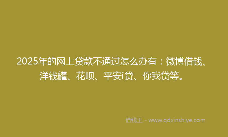 2025年的网上贷款不通过怎么办有：微博借钱、洋钱罐、花呗、平安i贷、你我贷等。
