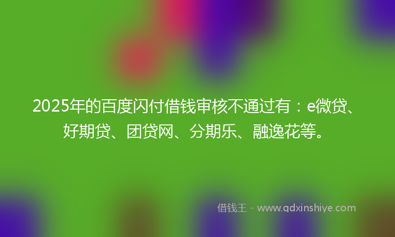 2025年的百度闪付借钱审核不通过有：e微贷、好期贷、团贷网、分期乐、融逸花等。