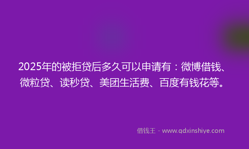 2025年的被拒贷后多久可以申请有：微博借钱、微粒贷、读秒贷、美团生活费、百度有钱花等。
