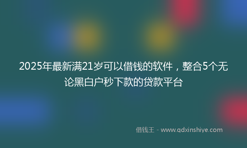 2025年最新满21岁可以借钱的软件，整合5个无论黑白户秒下款的贷款平台